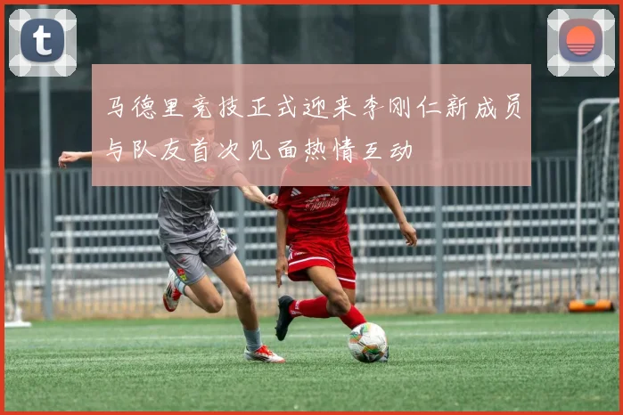 马德里竞技正式迎来李刚仁新成员与队友首次见面热情互动