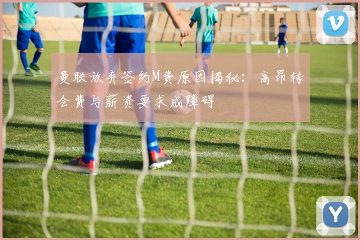 曼联放弃签约M费原因揭秘：高昂转会费与薪资要求成障碍
