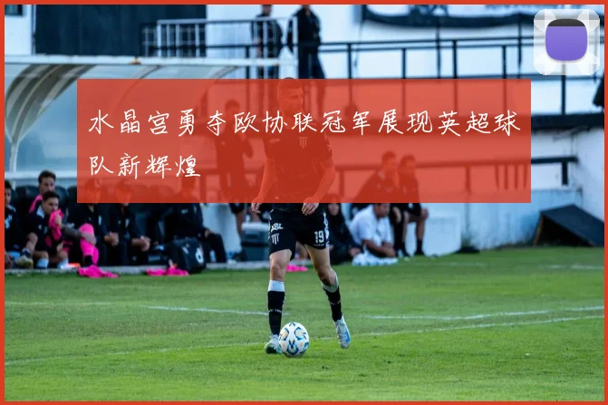 水晶宫勇夺欧协联冠军展现英超球队新辉煌