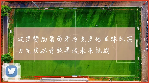 波罗赞扬葡萄牙与克罗地亚球队实力先庆祝晋级再谈未来挑战