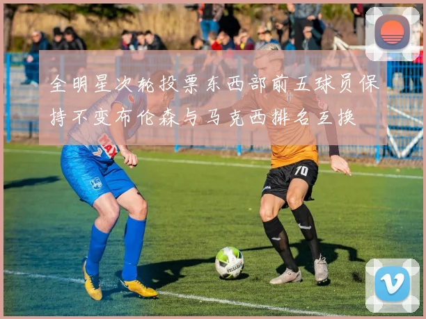 全明星次轮投票东西部前五球员保持不变布伦森与马克西排名互换