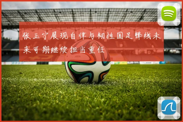 张玉宁展现自律与韧性国足锋线未来可期继续担当重任