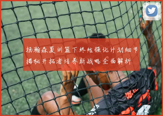 杨瀚森夏训篮下终结强化计划细节揭秘开拓者培养新战略全面解析
