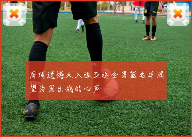 周琦遗憾未入选亚运会男篮名单渴望为国出战的心声
