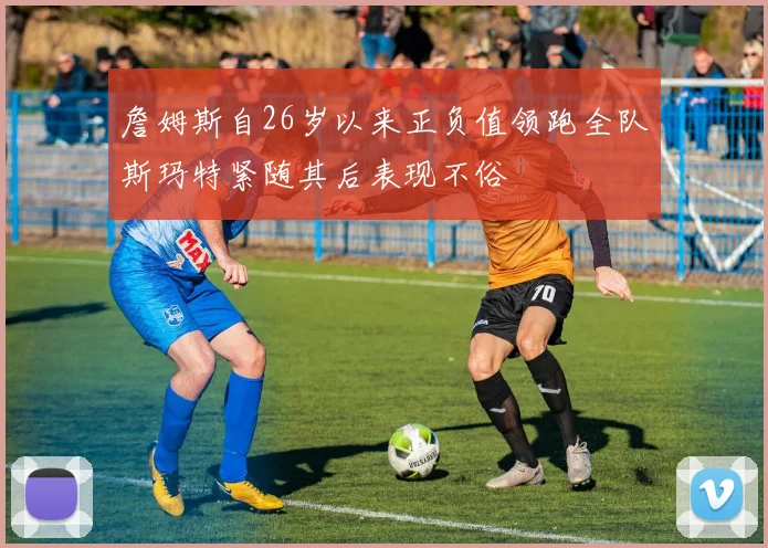 詹姆斯自26岁以来正负值领跑全队斯玛特紧随其后表现不俗