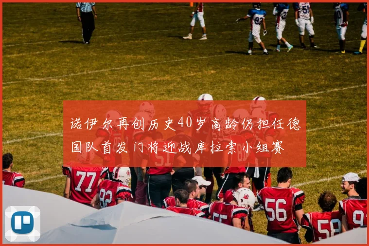 诺伊尔再创历史40岁高龄仍担任德国队首发门将迎战库拉索小组赛
