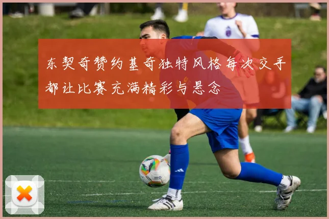 东契奇赞约基奇独特风格每次交手都让比赛充满精彩与悬念