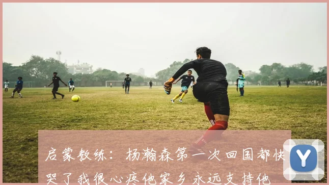 启蒙教练：杨瀚森第一次回国都快哭了我很心疼他家乡永远支持他