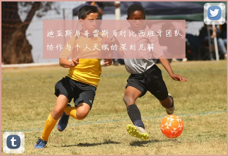 迪亚斯与夸雷斯马对比西班牙团队协作与个人天赋的深刻见解