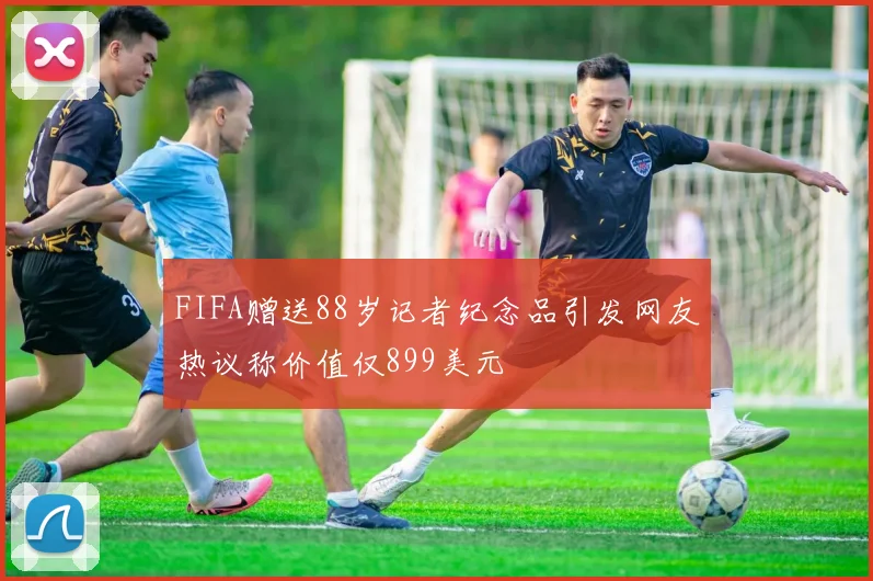 FIFA赠送88岁记者纪念品引发网友热议称价值仅899美元