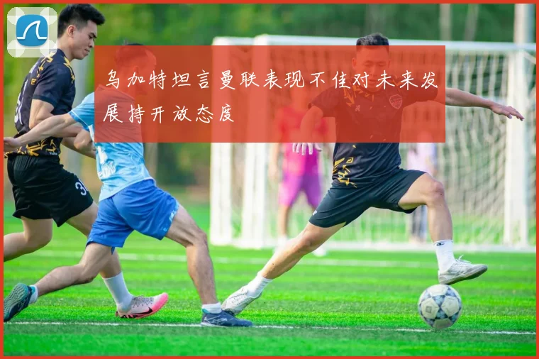 乌加特坦言曼联表现不佳对未来发展持开放态度