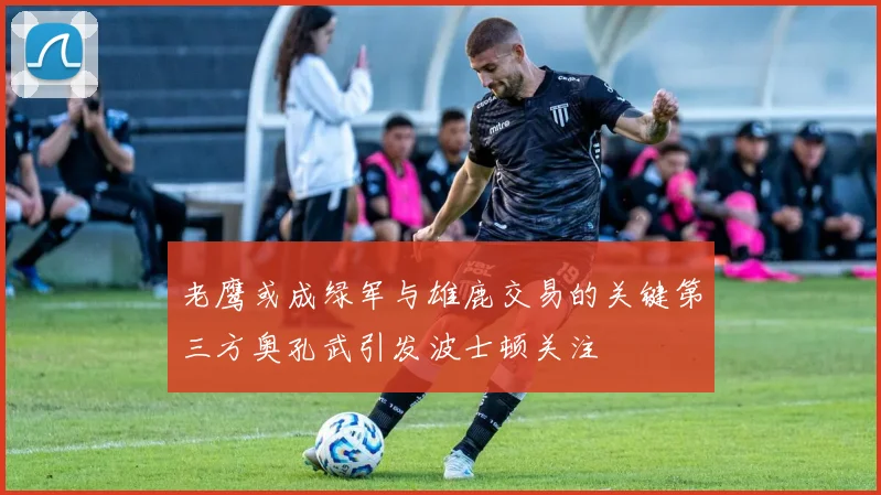 老鹰或成绿军与雄鹿交易的关键第三方奥孔武引发波士顿关注
