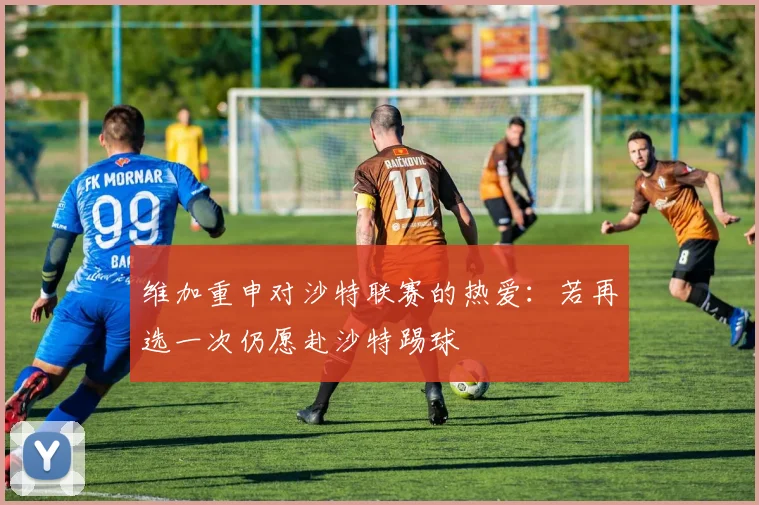 维加重申对沙特联赛的热爱：若再选一次仍愿赴沙特踢球