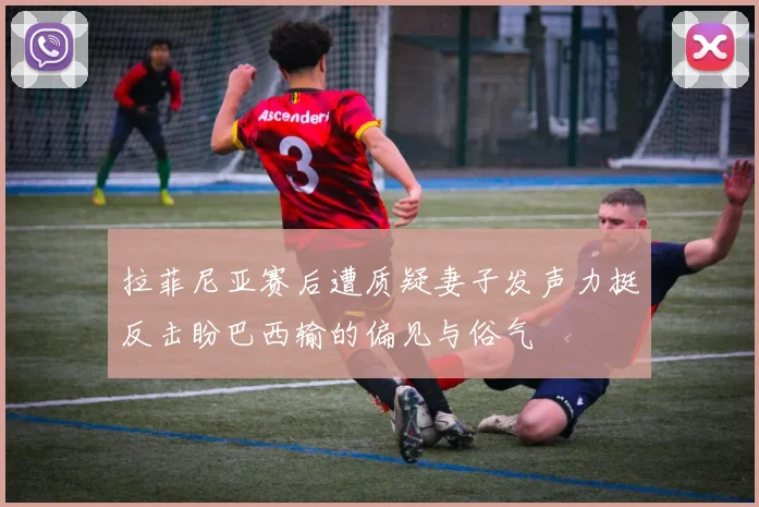 拉菲尼亚赛后遭质疑妻子发声力挺反击盼巴西输的偏见与俗气