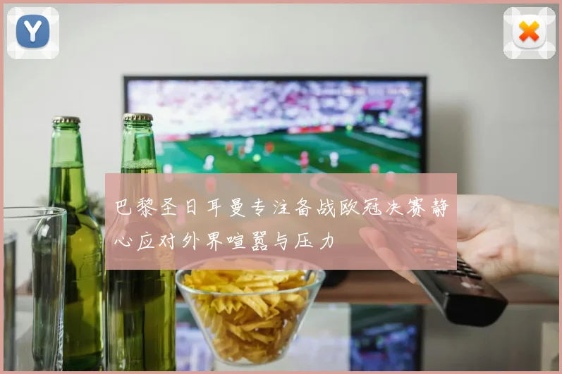 巴黎圣日耳曼专注备战欧冠决赛静心应对外界喧嚣与压力