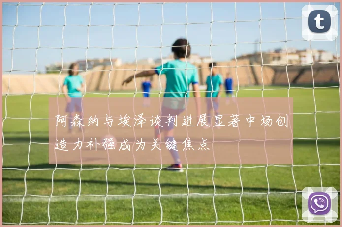 阿森纳与埃泽谈判进展显著中场创造力补强成为关键焦点
