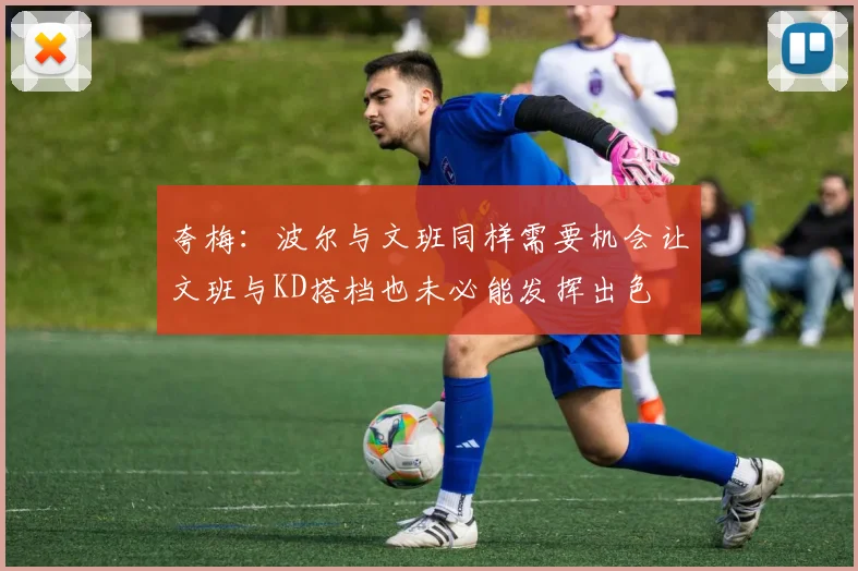 夸梅：波尔与文班同样需要机会让文班与KD搭档也未必能发挥出色