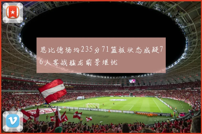恩比德场均235分71篮板状态成疑76人客战猛龙前景堪忧