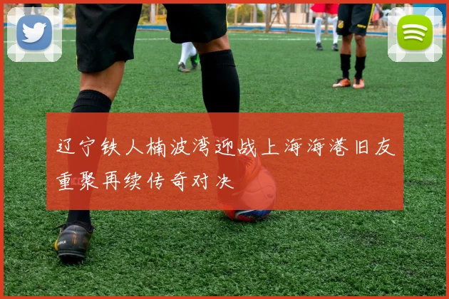 辽宁铁人楠波湾迎战上海海港旧友重聚再续传奇对决