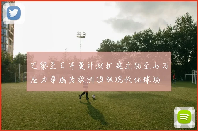 巴黎圣日耳曼计划扩建主场至七万座力争成为欧洲顶级现代化球场