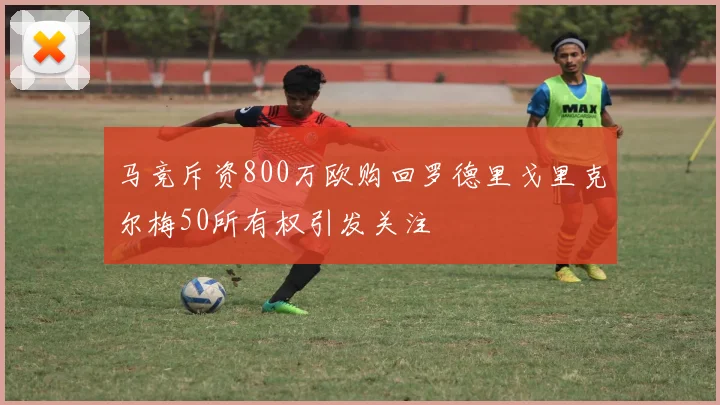 马竞斥资800万欧购回罗德里戈里克尔梅50所有权引发关注