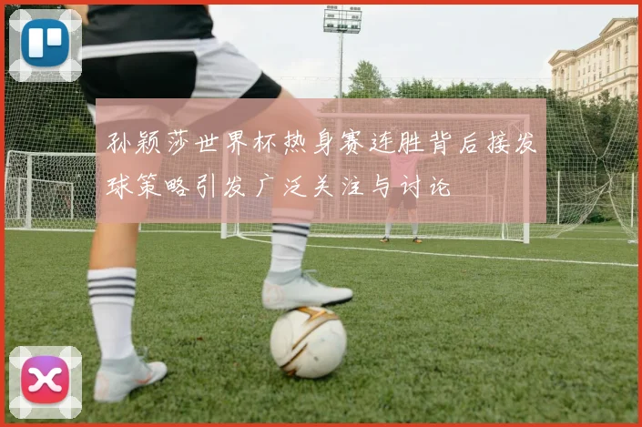 孙颖莎世界杯热身赛连胜背后接发球策略引发广泛关注与讨论