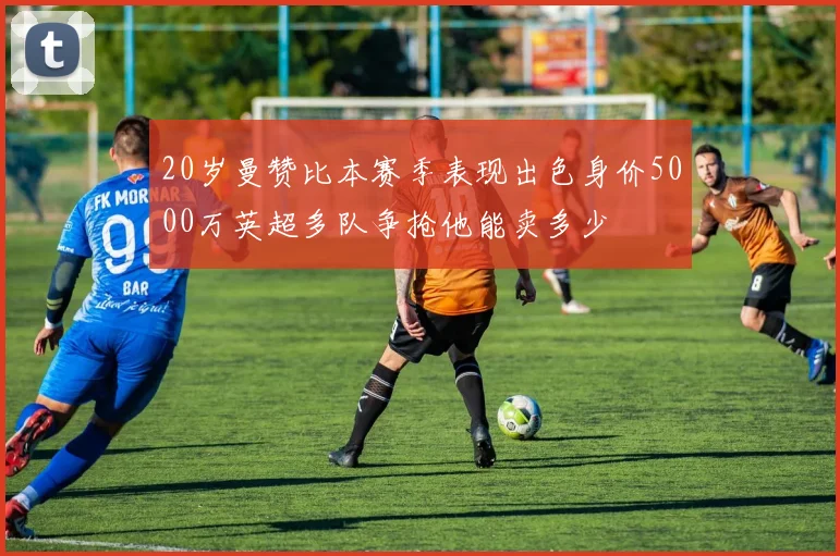 20岁曼赞比本赛季表现出色身价5000万英超多队争抢他能卖多少