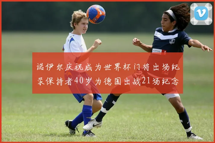 诺伊尔庆祝成为世界杯门将出场纪录保持者40岁为德国出战21场纪念照曝光