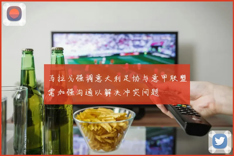 马拉戈强调意大利足协与意甲联盟需加强沟通以解决冲突问题