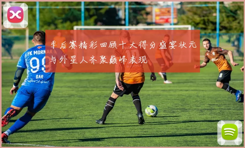 季后赛精彩回顾十大得分盛宴状元与外星人齐聚巅峰表现