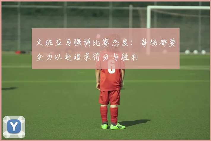 文班亚马强调比赛态度：每场都要全力以赴追求得分与胜利