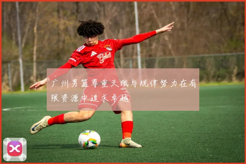 广州男篮尊重天赋与规律努力在有限资源中追求卓越