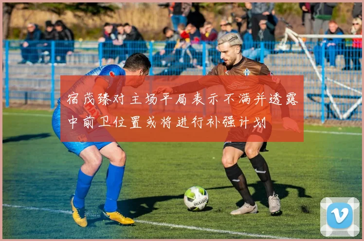 宿茂臻对主场平局表示不满并透露中前卫位置或将进行补强计划