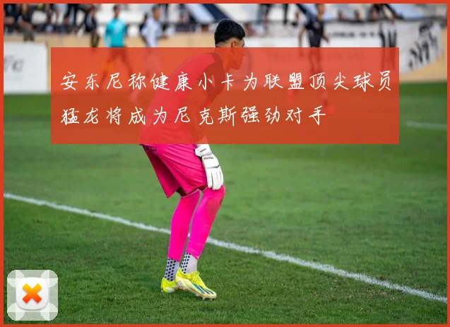 安东尼称健康小卡为联盟顶尖球员猛龙将成为尼克斯强劲对手