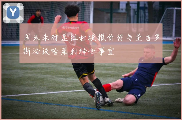 国米未对盖拉杜埃报价将与圣吉罗斯洽谈哈莱利转会事宜