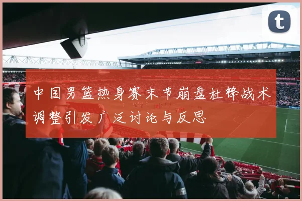 中国男篮热身赛末节崩盘杜锋战术调整引发广泛讨论与反思