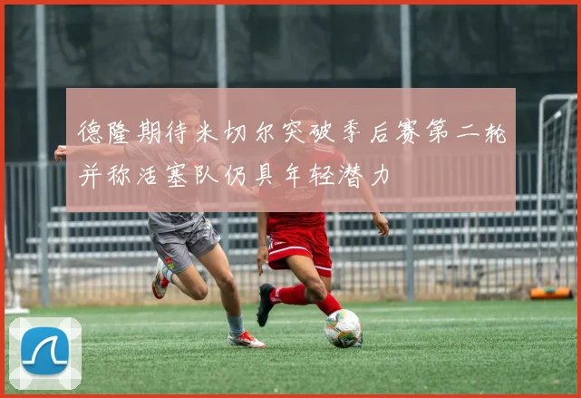 德隆期待米切尔突破季后赛第二轮并称活塞队仍具年轻潜力
