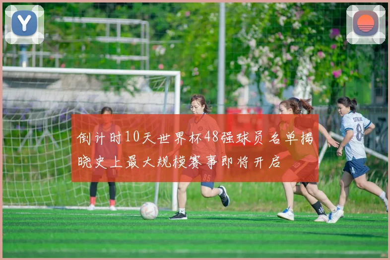 倒计时10天世界杯48强球员名单揭晓史上最大规模赛事即将开启